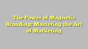 The Power of Magnetic Branding: Mastering the Art of Marketing