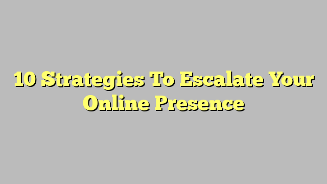10 Strategies To Escalate Your Online Presence