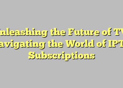 Unleashing the Future of TV: Navigating the World of IPTV Subscriptions