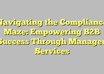 Navigating the Compliance Maze: Empowering B2B Success Through Managed Services