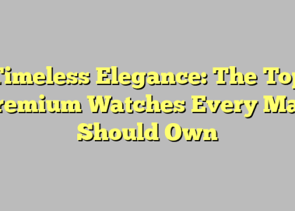 Timeless Elegance: The Top Premium Watches Every Man Should Own